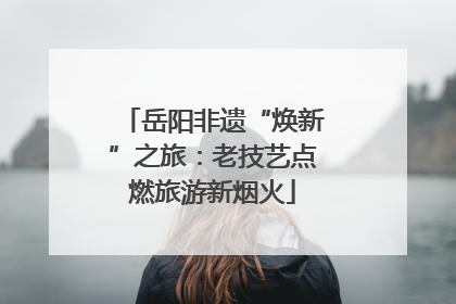 岳阳非遗“焕新”之旅：老技艺点燃旅游新烟火