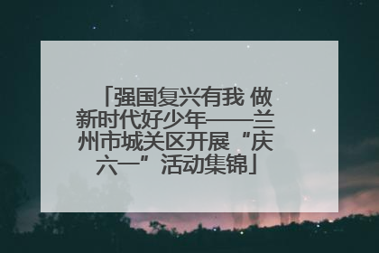 强国复兴有我 做新时代好少年——兰州市城关区开展“庆六一”活动集锦