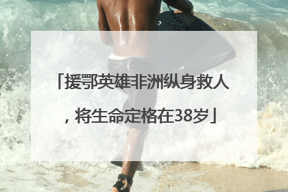 援鄂英雄非洲纵身救人，将生命定格在38岁