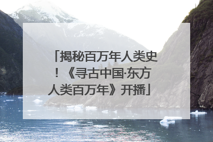 揭秘百万年人类史！《寻古中国·东方人类百万年》开播