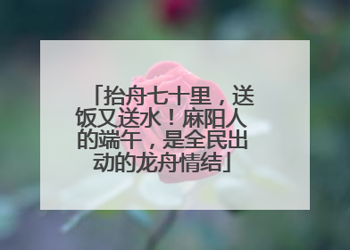 抬舟七十里，送饭又送水！麻阳人的端午，是全民出动的龙舟情结