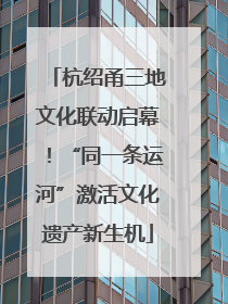 杭绍甬三地文化联动启幕！“同一条运河”激活文化遗产新生机