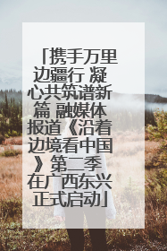 携手万里边疆行 凝心共筑谱新篇 融媒体报道《沿着边境看中国》第二季 在广西东兴正式启动