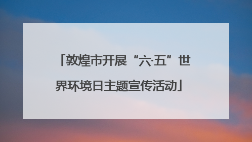 敦煌市开展“六·五”世界环境日主题宣传活动
