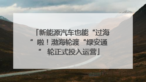 新能源汽车也能“过海”啦！渤海轮渡“绿安通” 轮正式投入运营