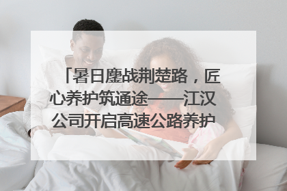 暑日鏖战荆楚路，匠心养护筑通途——江汉公司开启高速公路养护专项工程建设热潮