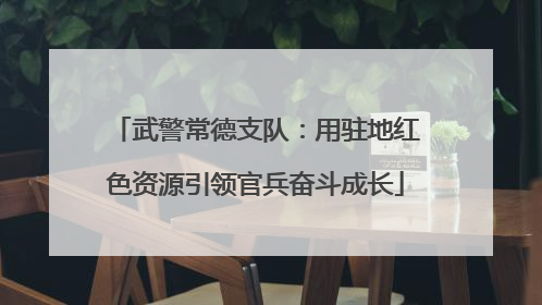 武警常德支队：用驻地红色资源引领官兵奋斗成长