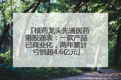 核药龙头先通医药港股递表：一款产品已商业化，两年累计亏损超4.6亿元