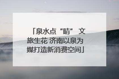 泉水点“睛” 文旅生花 济南以泉为媒打造新消费空间