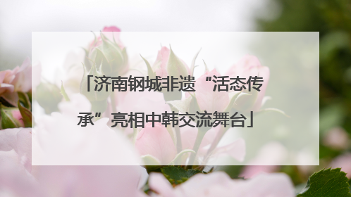 济南钢城非遗“活态传承”亮相中韩交流舞台