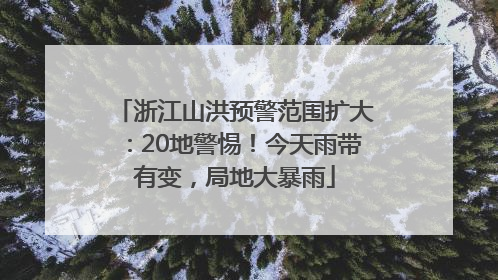 浙江山洪预警范围扩大：20地警惕！今天雨带有变，局地大暴雨