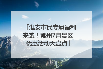 淮安市民专属福利来袭！常州7月景区优惠活动大盘点