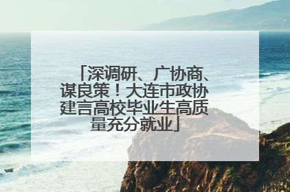 深调研、广协商、谋良策！大连市政协建言高校毕业生高质量充分就业
