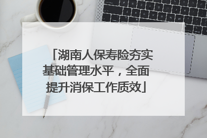 湖南人保寿险夯实基础管理水平，全面提升消保工作质效