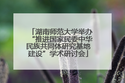 湖南师范大学举办“推进国家民委中华民族共同体研究基地建设”学术研讨会
