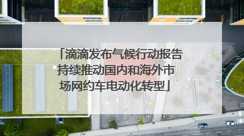 滴滴发布气候行动报告 持续推动国内和海外市场网约车电动化转型
