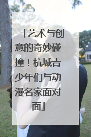 艺术与创意的奇妙碰撞！杭城青少年们与动漫名家面对面