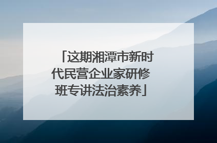 这期湘潭市新时代民营企业家研修班专讲法治素养