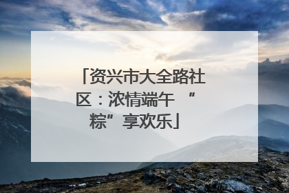 资兴市大全路社区：浓情端午 “粽”享欢乐