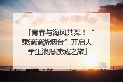 青春与海风共舞！“乘滴滴游烟台”开启大学生浪漫读城之旅