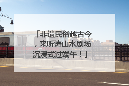 非遗民俗越古今，来听涛山水剧场沉浸式过端午！