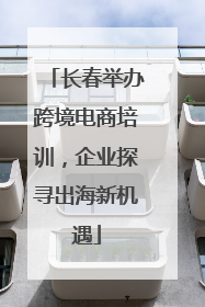 长春举办跨境电商培训，企业探寻出海新机遇