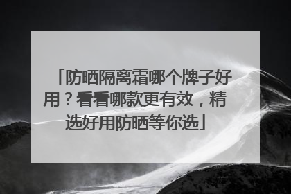 防晒隔离霜哪个牌子好用？看看哪款更有效，精选好用防晒等你选