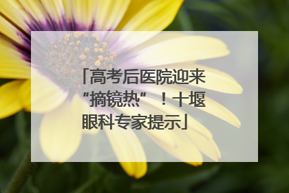 高考后医院迎来“摘镜热”！十堰眼科专家提示