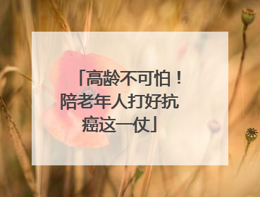 高龄不可怕！陪老年人打好抗癌这一仗