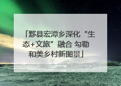 黟县宏潭乡深化“生态+文旅”融合 勾勒和美乡村新图景