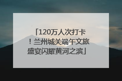 120万人次打卡！兰州城关端午文旅盛宴闪耀黄河之滨