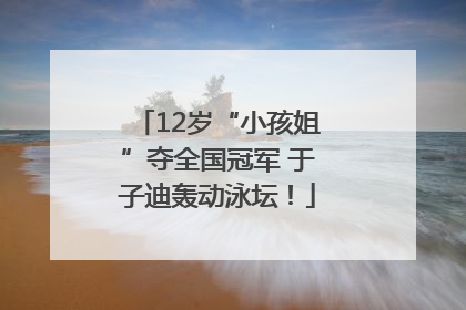 12岁“小孩姐”夺全国冠军 于子迪轰动泳坛！