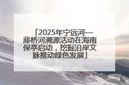 2025年宁远河—藤桥河溯源活动在海南保亭启动，挖掘沿岸文脉推动绿色发展