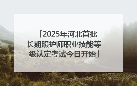 2025年河北首批长期照护师职业技能等级认定考试今日开始
