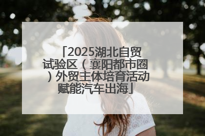 2025湖北自贸试验区（襄阳都市圈）外贸主体培育活动赋能汽车出海