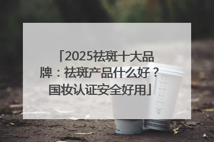 2025祛斑十大品牌：祛斑产品什么好？国妆认证安全好用