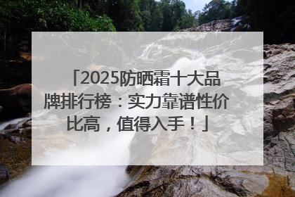 2025防晒霜十大品牌排行榜：实力靠谱性价比高，值得入手！