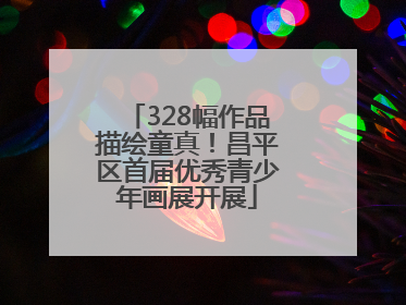 328幅作品描绘童真！昌平区首届优秀青少年画展开展